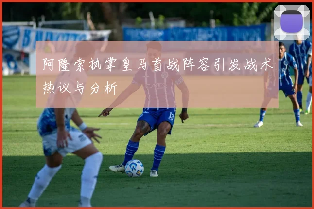 阿隆索执掌皇马首战阵容引发战术热议与分析