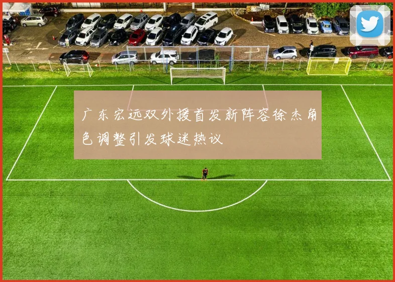 广东宏远双外援首发新阵容徐杰角色调整引发球迷热议