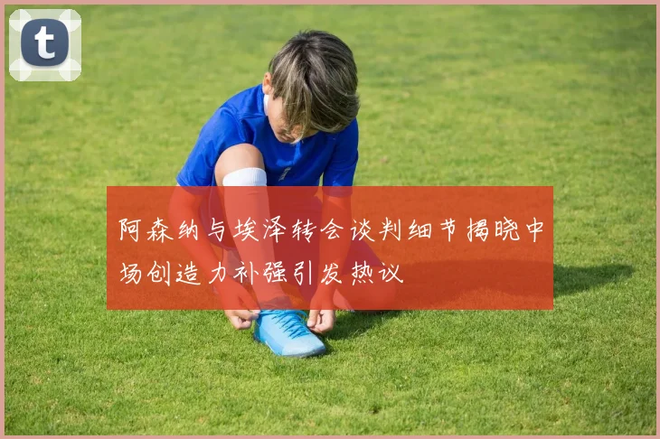阿森纳与埃泽转会谈判细节揭晓中场创造力补强引发热议