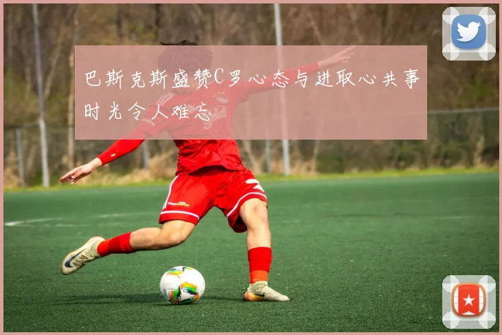 巴斯克斯盛赞C罗心态与进取心共事时光令人难忘