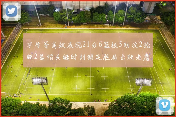 字母哥高效表现21分6篮板5助攻2抢断2盖帽关键时刻锁定胜局击败老詹