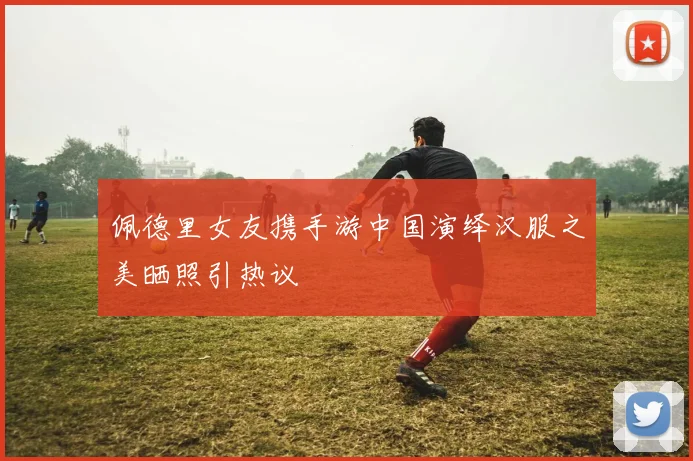 佩德里女友携手游中国演绎汉服之美晒照引热议