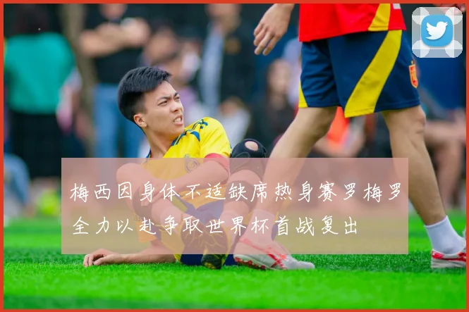 梅西因身体不适缺席热身赛罗梅罗全力以赴争取世界杯首战复出