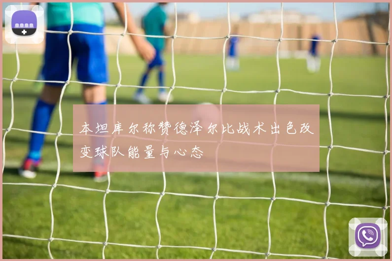 本坦库尔称赞德泽尔比战术出色改变球队能量与心态