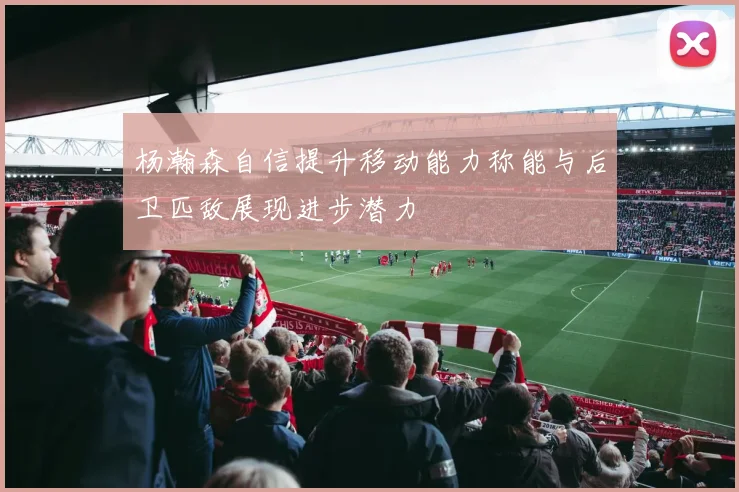 杨瀚森自信提升移动能力称能与后卫匹敌展现进步潜力
