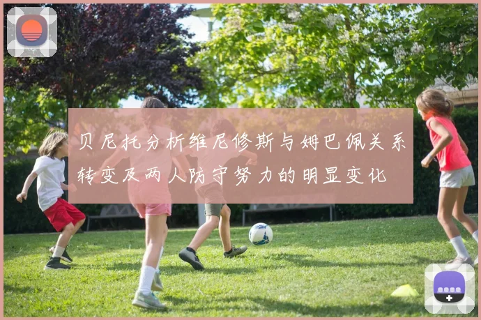 贝尼托分析维尼修斯与姆巴佩关系转变及两人防守努力的明显变化