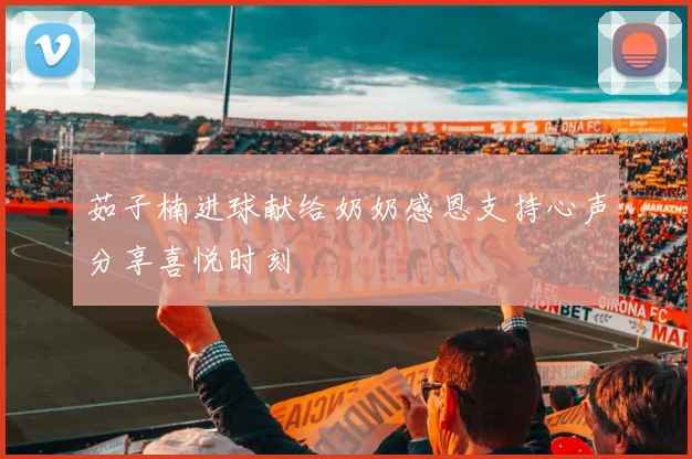 茹子楠进球献给奶奶感恩支持心声分享喜悦时刻