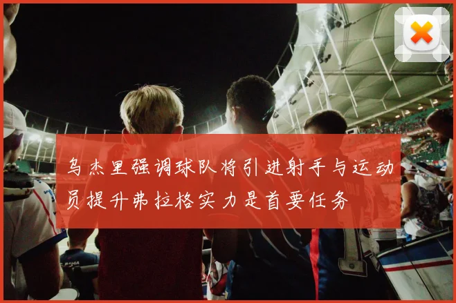 乌杰里强调球队将引进射手与运动员提升弗拉格实力是首要任务