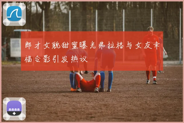 郎才女貌甜蜜曝光弗拉格与女友幸福合影引发热议