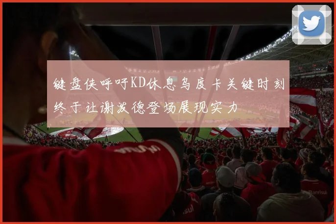 键盘侠呼吁KD休息乌度卡关键时刻终于让谢泼德登场展现实力