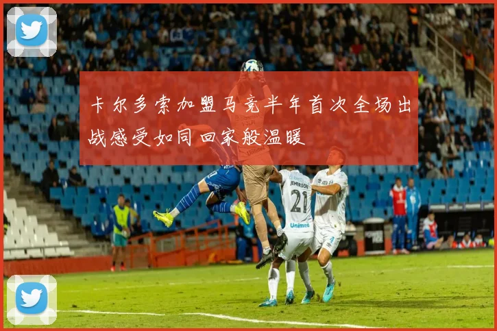 卡尔多索加盟马竞半年首次全场出战感受如同回家般温暖