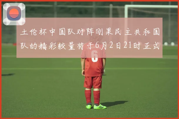 土伦杯中国队对阵刚果民主共和国队的精彩较量将于6月2日21时正式开启
