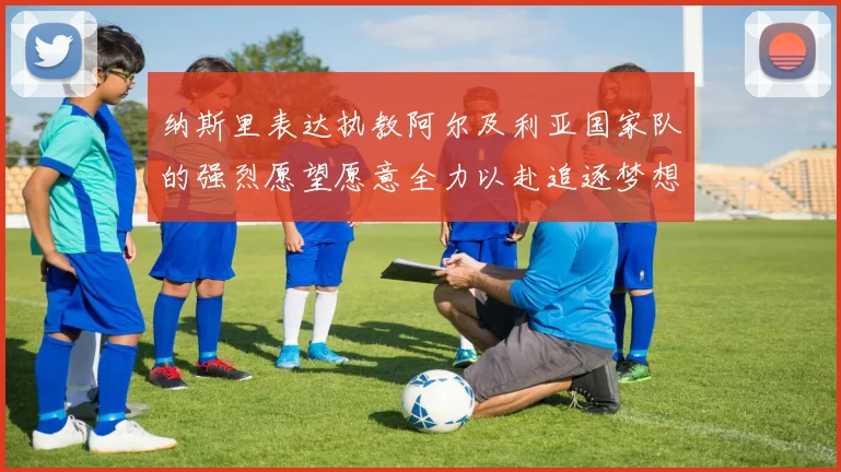 纳斯里表达执教阿尔及利亚国家队的强烈愿望愿意全力以赴追逐梦想