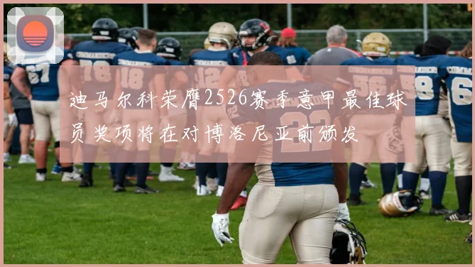 迪马尔科荣膺2526赛季意甲最佳球员奖项将在对博洛尼亚前颁发