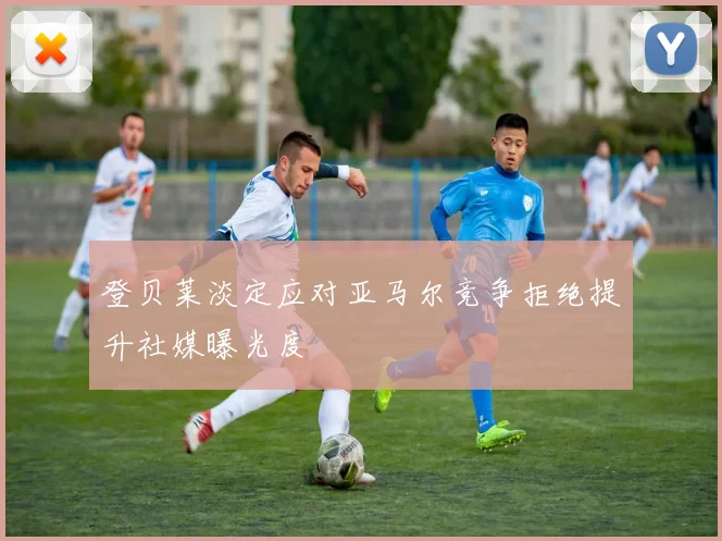 登贝莱淡定应对亚马尔竞争拒绝提升社媒曝光度