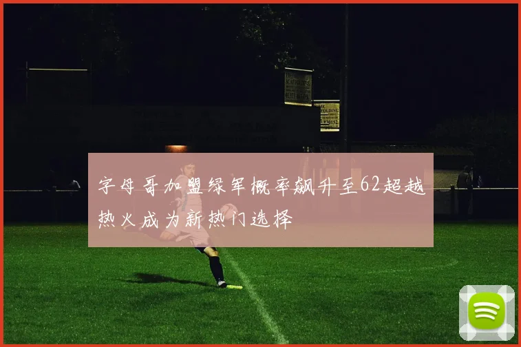 字母哥加盟绿军概率飙升至62超越热火成为新热门选择